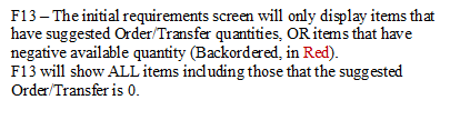 F13 � The initial requirements screen will only display items that have suggested Order/Transfer quantities, OR items that have negative available quantity (Backordered, in Red).
F13 will show ALL items including those that the suggested Order/Transfer is 0.
