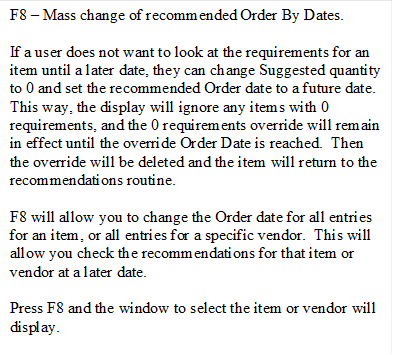 F8 � Mass change of recommended Order By Dates.

If a user does not want to look at the requirements for an item until a later date, they can change Suggested quantity to 0 and set the recommended Order date to a future date.  This way, the display will ignore any items with 0 requirements, and the 0 requirements override will remain in effect until the override Order Date is reached.  Then the override will be deleted and the item will return to the recommendations routine.

F8 will allow you to change the Order date for all entries for an item, or all entries for a specific vendor.  This will allow you check the recommendations for that item or vendor at a later date.
 
Press F8 and the window to select the item or vendor will display.
