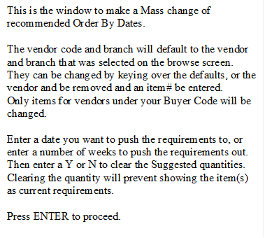 This is the window to make a Mass change of recommended Order By Dates.  

The vendor code and branch will default to the vendor and branch that was selected on the browse screen.  They can be changed by keying over the defaults, or the vendor and be removed and an item# be entered.
Only items for vendors under your Buyer Code will be changed.

Enter a date you want to push the requirements to, or enter a number of weeks to push the requirements out.
Then enter a Y or N to clear the Suggested quantities.  Clearing the quantity will prevent showing the item(s) as current requirements.

Press ENTER to proceed.
