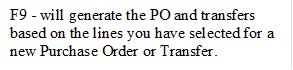 F9 - will generate the PO and transfers based on the lines you have selected for a new Purchase Order or Transfer.
. 

