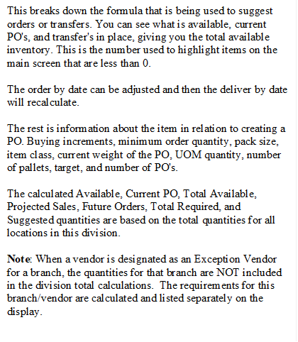 This breaks down the formula that is being used to suggest orders or transfers. You can see what is available, current PO's, and transfer's in place, giving you the total available inventory. This is the number used to highlight items on the main screen that are less than 0.
The order by date can be adjusted and then the deliver by date will recalculate.
The rest is information about the item in relation to creating a PO. Buying increments, minimum order quantity, pack size, item class, current weight of the PO, UOM quantity, number of pallets, target, and number of PO's.
The calculated Available, Current PO, Total Available,  Projected Sales, Future Orders, Total Required, and Suggested quantities are based on the total quantities for all locations in this division.
Note: When a vendor is designated as an Exception Vendor for a branch, the quantities for that branch are NOT included in the division total calculations.  The requirements for this branch/vendor are calculated and listed separately on the display.
.







