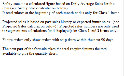 Safety stock is a calculated figure based on Daily Average Sales for the item (see Safety Stock calculation below).
It recalculates at the beginning of each month and is only for Class 1 items. 
Projected sales is based on past sales history or expected future sales.  (see Projected Sales calculation below).  Projected sales numbers are only used in requirements calculations (and displayed) for Class 1 and 2 items only.
Future orders only show orders with ship dates within the next 90 days.
The next part of the formula takes the total required minus the total available to give the quantity short. 


