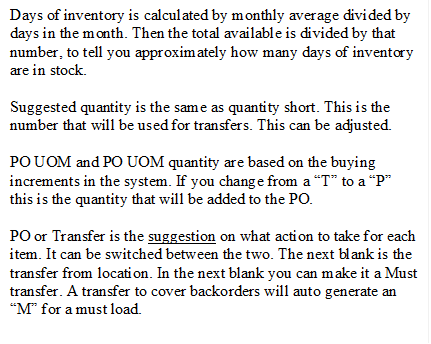 Days of inventory is calculated by monthly average divided by days in the month. Then the total available is divided by that number, to tell you approximately how many days of inventory are in stock.
Suggested quantity is the same as quantity short. This is the number that will be used for transfers. This can be adjusted.
PO UOM and PO UOM quantity are based on the buying increments in the system. If you change from a �T� to a �P� this is the quantity that will be added to the PO.
PO or Transfer is the suggestion on what action to take for each item. It can be switched between the two. The next blank is the transfer from location. In the next blank you can make it a Must transfer. A transfer to cover backorders will auto generate an �M� for a must load. 

