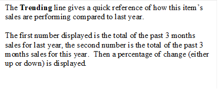 The Trending line gives a quick reference of how this item�s sales are performing compared to last year.  
The first number displayed is the total of the past 3 months sales for last year, the second number is the total of the past 3 months sales for this year.  Then a percentage of change (either up or down) is displayed.
 
