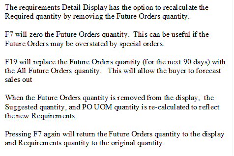 The requirements Detail Display has the option to recalculate the Required quantity by removing the Future Orders quantity.
F7 will zero the Future Orders quantity.  This can be useful if the Future Orders may be overstated by special orders.
F19 will replace the Future Orders quantity (for the next 90 days) with the All Future Orders quantity.   This will allow the buyer to forecast sales out 
When the Future Orders quantity is removed from the display,  the Suggested quantity, and PO UOM quantity is re-calculated to reflect the new Requirements.
Pressing F7 again will return the Future Orders quantity to the display and Requirements quantity to the original quantity.

