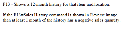 F13 - Shows a 12-month history for that item and location. 

If the F13=Sales History command is shown in Reverse image, then at least 1 month of the history has a negative sales quantity.
