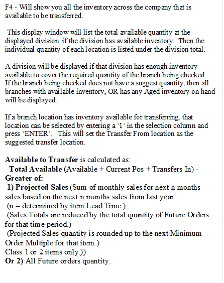 F4 - Will show you all the inventory across the company that is available to be transferred.

 This display window will list the total available quantity at the displayed division, if the division has available inventory.  Then the individual quantity of each location is listed under the division total.

A division will be displayed if that division has enough inventory available to cover the required quantity of the branch being checked.
If the branch being checked does not have a suggest quantity, then all branches with available inventory, OR has any Aged inventory on hand
will be displayed.

If a branch location has inventory available for transferring, that location can be selected by entering a �1� in the selection column and press �ENTER�.   This will set the Transfer From location as the suggested transfer location.

Available to Transfer is calculated as:
  Total Available (Available + Current Pos + Transfers In) -  
Greater of:
 1) Projected Sales (Sum of monthly sales for next n months       sales based on the next n months sales from last year.
 (n = determined by item Lead Time.)
 (Sales Totals are reduced by the total quantity of Future Orders for that time period.)
 (Projected Sales quantity is rounded up to the next Minimum Order Multiple for that item.)
Class 1 or 2 items only.)) 
Or 2) All Future orders quantity.
              





